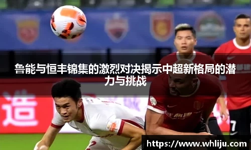 鲁能与恒丰锦集的激烈对决揭示中超新格局的潜力与挑战